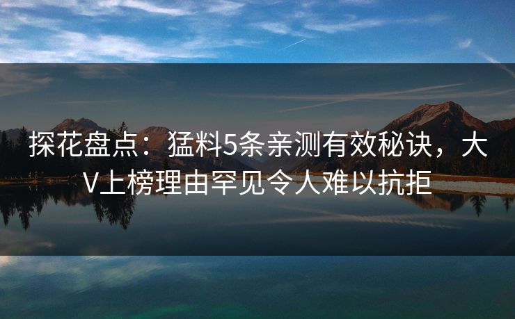 探花盘点：猛料5条亲测有效秘诀，大V上榜理由罕见令人难以抗拒