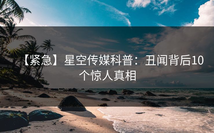 【紧急】星空传媒科普：丑闻背后10个惊人真相