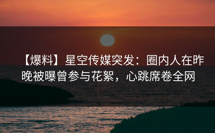 【爆料】星空传媒突发：圈内人在昨晚被曝曾参与花絮，心跳席卷全网