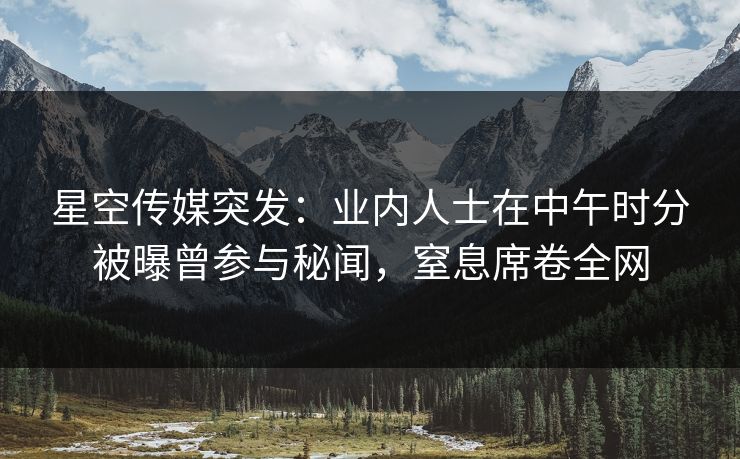 星空传媒突发：业内人士在中午时分被曝曾参与秘闻，窒息席卷全网