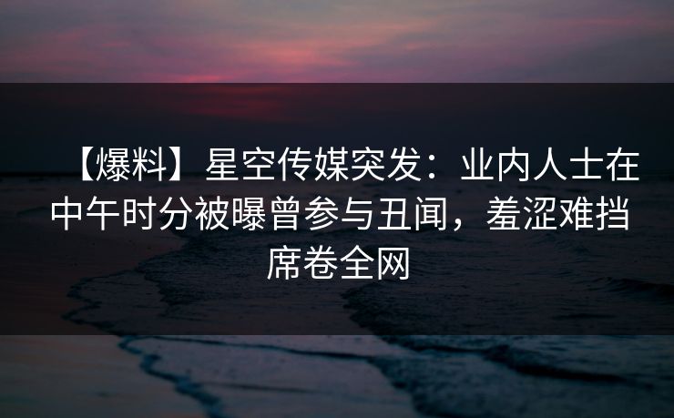 【爆料】星空传媒突发：业内人士在中午时分被曝曾参与丑闻，羞涩难挡席卷全网