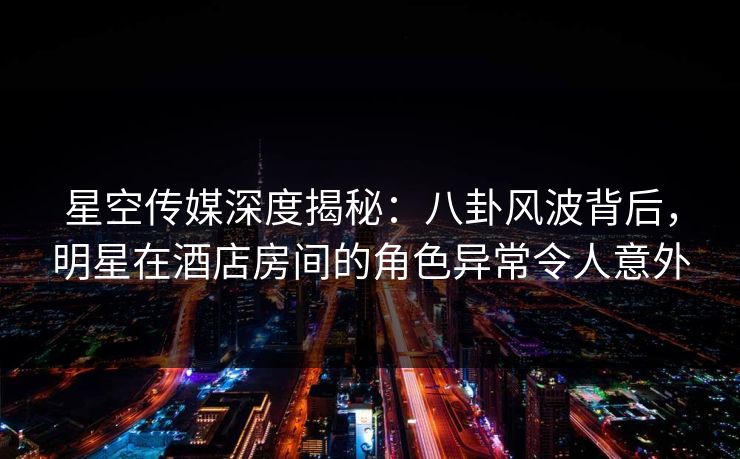 星空传媒深度揭秘：八卦风波背后，明星在酒店房间的角色异常令人意外