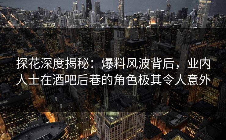 探花深度揭秘：爆料风波背后，业内人士在酒吧后巷的角色极其令人意外