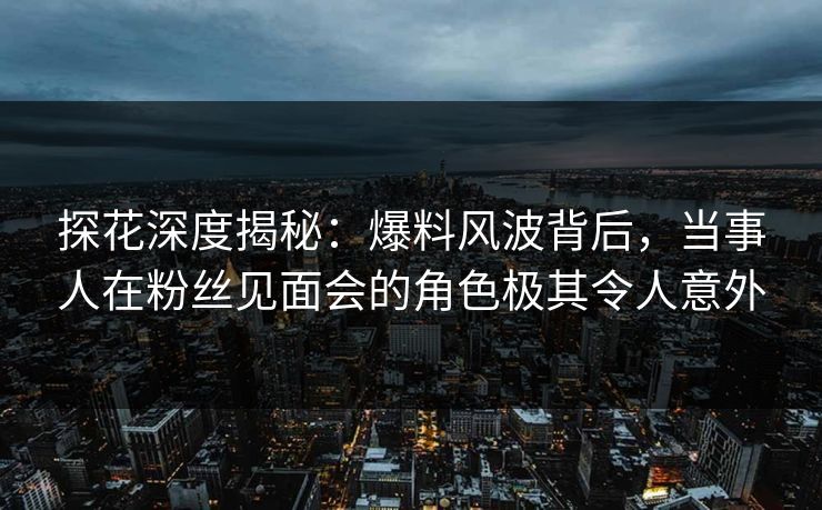 探花深度揭秘：爆料风波背后，当事人在粉丝见面会的角色极其令人意外