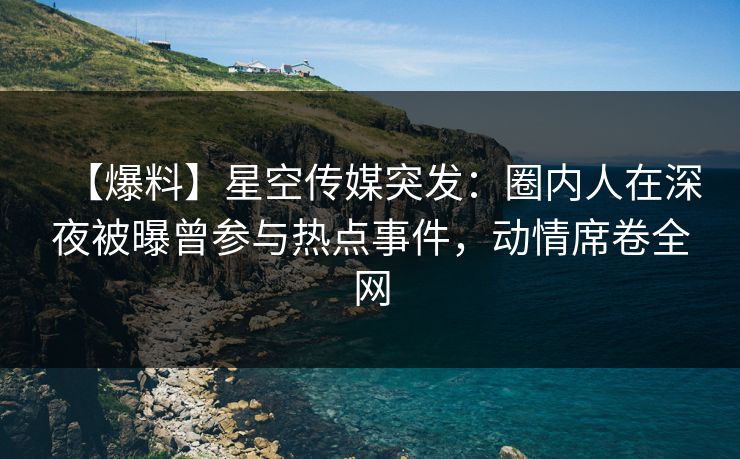 【爆料】星空传媒突发：圈内人在深夜被曝曾参与热点事件，动情席卷全网