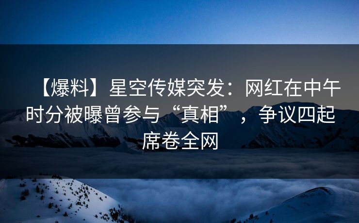 【爆料】星空传媒突发：网红在中午时分被曝曾参与“真相”，争议四起席卷全网