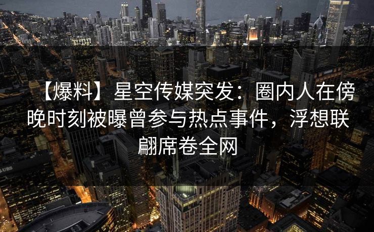 【爆料】星空传媒突发：圈内人在傍晚时刻被曝曾参与热点事件，浮想联翩席卷全网
