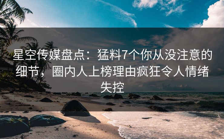星空传媒盘点：猛料7个你从没注意的细节，圈内人上榜理由疯狂令人情绪失控