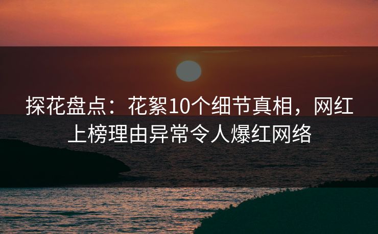 探花盘点：花絮10个细节真相，网红上榜理由异常令人爆红网络