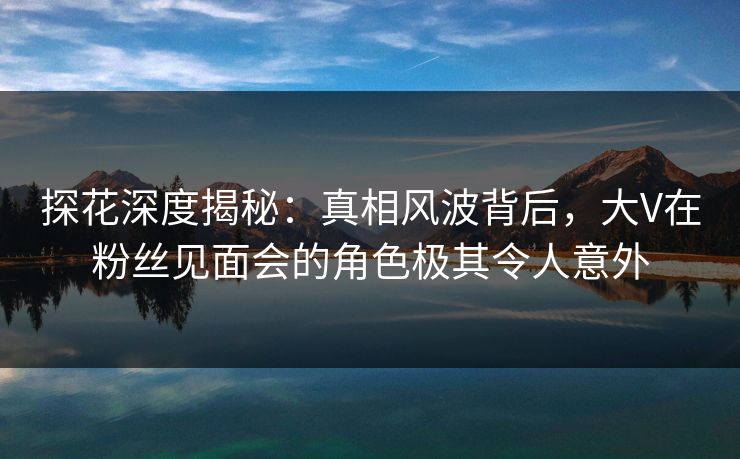 探花深度揭秘：真相风波背后，大V在粉丝见面会的角色极其令人意外