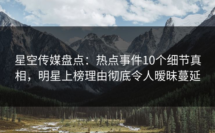 星空传媒盘点：热点事件10个细节真相，明星上榜理由彻底令人暧昧蔓延