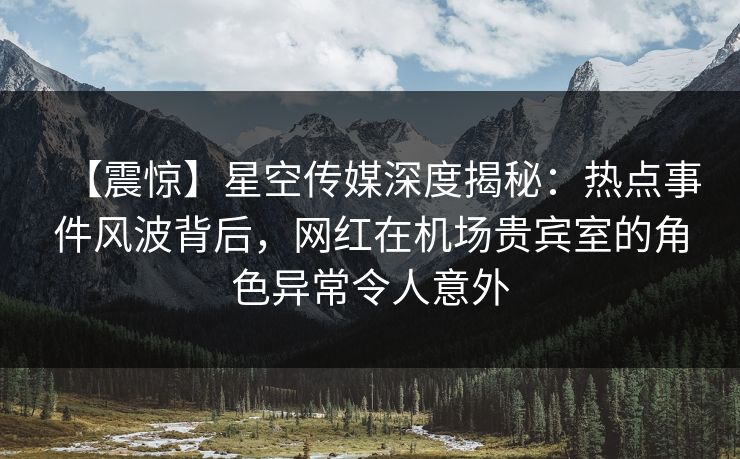 【震惊】星空传媒深度揭秘：热点事件风波背后，网红在机场贵宾室的角色异常令人意外