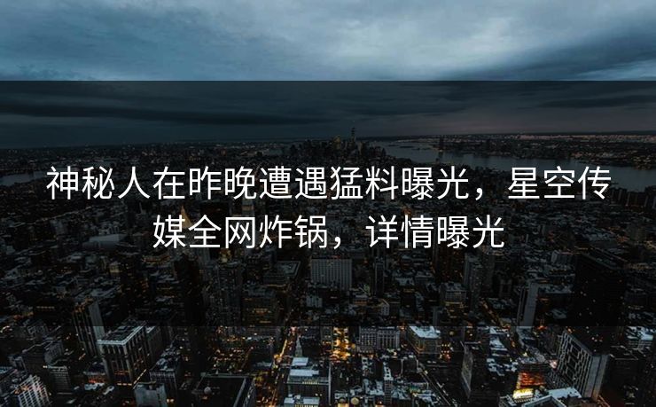 神秘人在昨晚遭遇猛料曝光，星空传媒全网炸锅，详情曝光