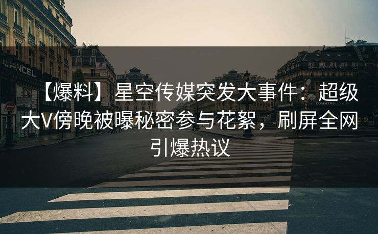 【爆料】星空传媒突发大事件：超级大V傍晚被曝秘密参与花絮，刷屏全网引爆热议