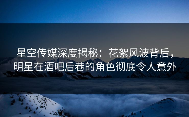 星空传媒深度揭秘：花絮风波背后，明星在酒吧后巷的角色彻底令人意外