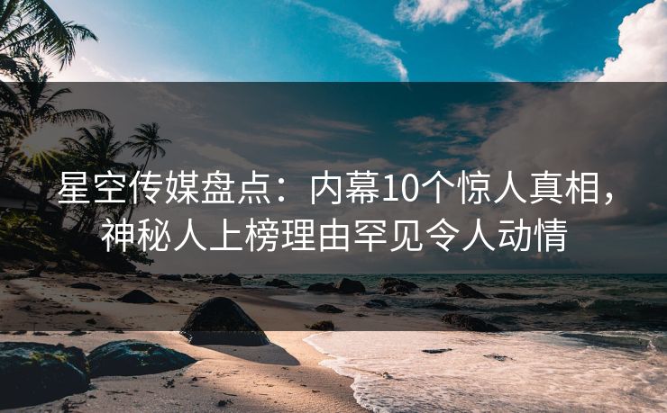 星空传媒盘点：内幕10个惊人真相，神秘人上榜理由罕见令人动情