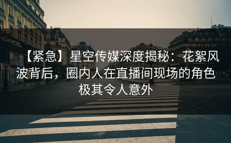 【紧急】星空传媒深度揭秘：花絮风波背后，圈内人在直播间现场的角色极其令人意外