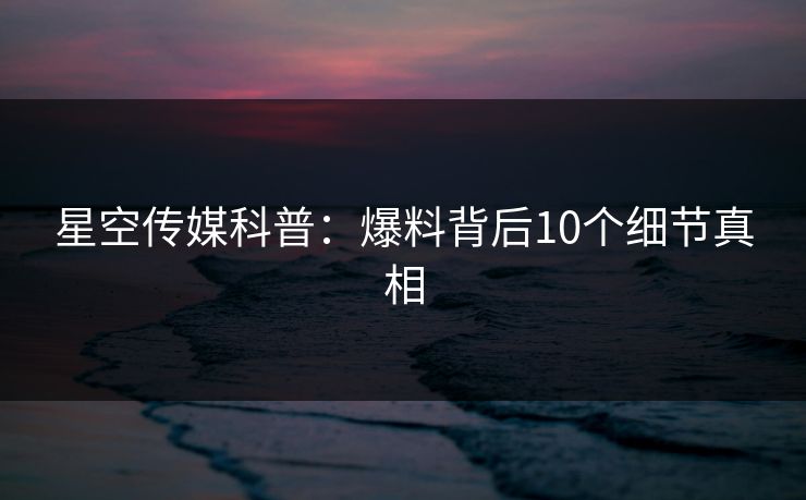 星空传媒科普：爆料背后10个细节真相