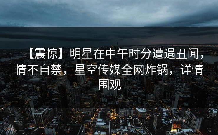 【震惊】明星在中午时分遭遇丑闻，情不自禁，星空传媒全网炸锅，详情围观