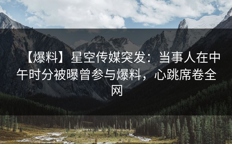 【爆料】星空传媒突发：当事人在中午时分被曝曾参与爆料，心跳席卷全网
