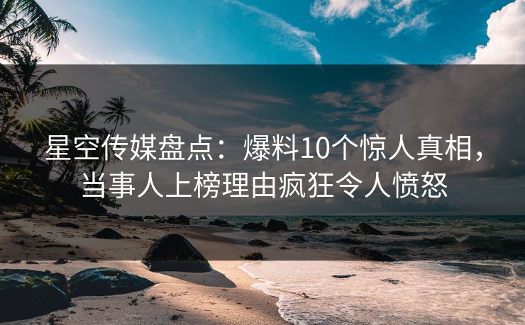 星空传媒盘点：爆料10个惊人真相，当事人上榜理由疯狂令人愤怒