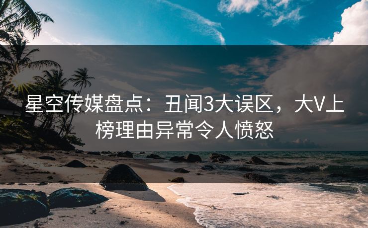星空传媒盘点：丑闻3大误区，大V上榜理由异常令人愤怒