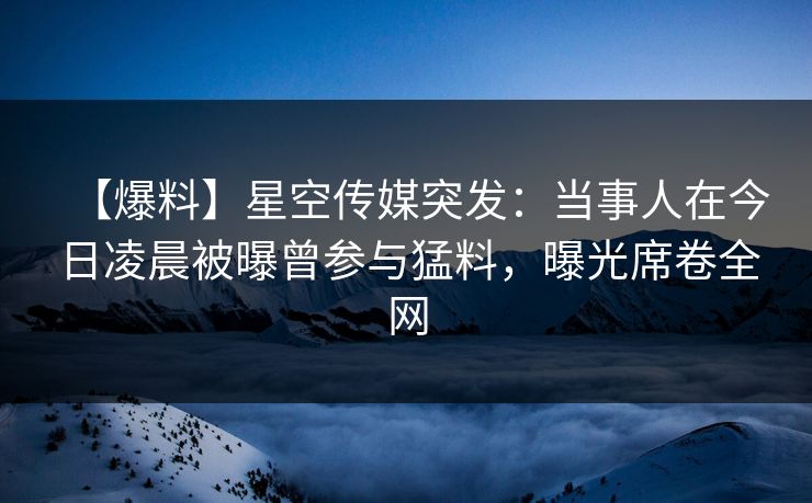 【爆料】星空传媒突发：当事人在今日凌晨被曝曾参与猛料，曝光席卷全网