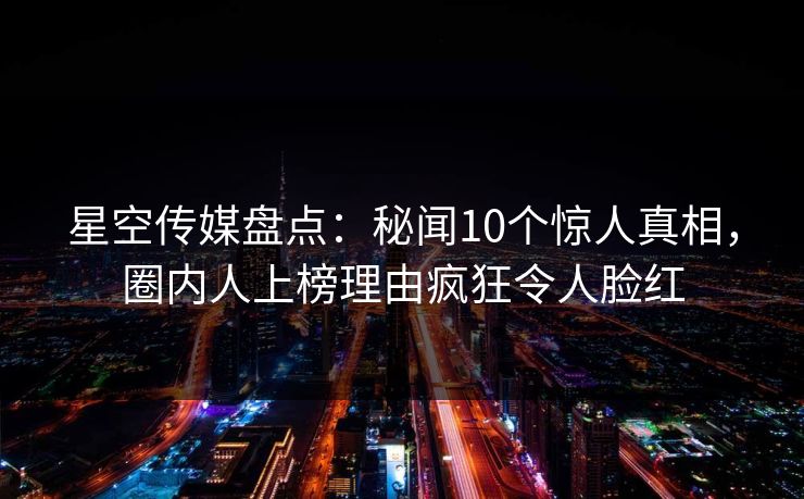 星空传媒盘点：秘闻10个惊人真相，圈内人上榜理由疯狂令人脸红