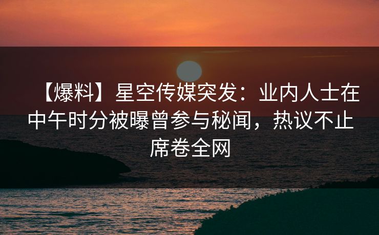 【爆料】星空传媒突发：业内人士在中午时分被曝曾参与秘闻，热议不止席卷全网