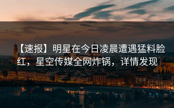 【速报】明星在今日凌晨遭遇猛料脸红，星空传媒全网炸锅，详情发现