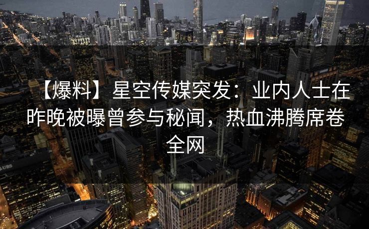 【爆料】星空传媒突发：业内人士在昨晚被曝曾参与秘闻，热血沸腾席卷全网