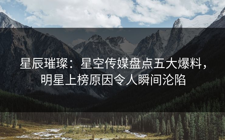 星辰璀璨：星空传媒盘点五大爆料，明星上榜原因令人瞬间沦陷