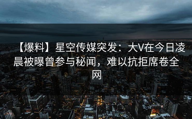 【爆料】星空传媒突发：大V在今日凌晨被曝曾参与秘闻，难以抗拒席卷全网