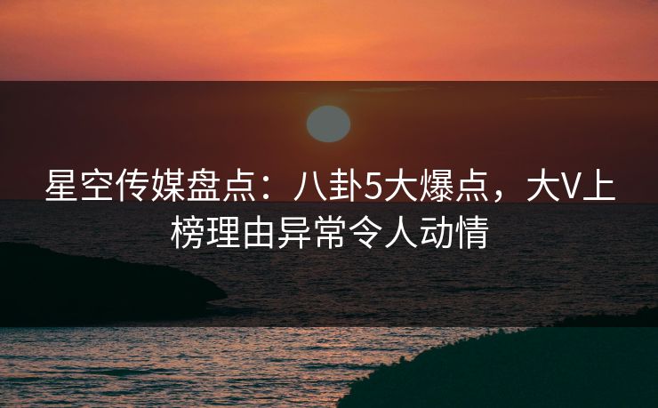 星空传媒盘点：八卦5大爆点，大V上榜理由异常令人动情