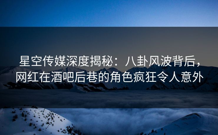 星空传媒深度揭秘：八卦风波背后，网红在酒吧后巷的角色疯狂令人意外