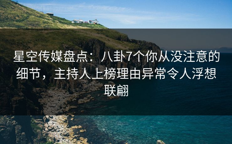 星空传媒盘点：八卦7个你从没注意的细节，主持人上榜理由异常令人浮想联翩