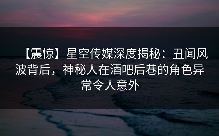 【震惊】星空传媒深度揭秘：丑闻风波背后，神秘人在酒吧后巷的角色异常令人意外
