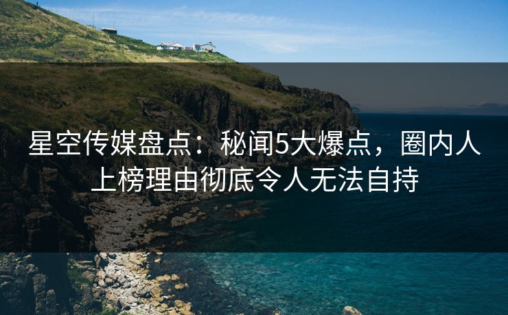 星空传媒盘点：秘闻5大爆点，圈内人上榜理由彻底令人无法自持
