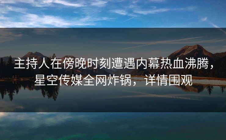 主持人在傍晚时刻遭遇内幕热血沸腾，星空传媒全网炸锅，详情围观