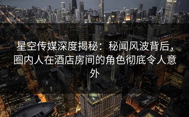 星空传媒深度揭秘：秘闻风波背后，圈内人在酒店房间的角色彻底令人意外
