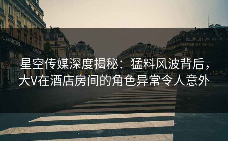 星空传媒深度揭秘：猛料风波背后，大V在酒店房间的角色异常令人意外
