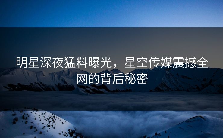 明星深夜猛料曝光，星空传媒震撼全网的背后秘密