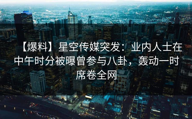 【爆料】星空传媒突发：业内人士在中午时分被曝曾参与八卦，轰动一时席卷全网