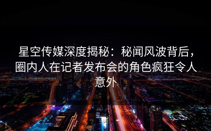 星空传媒深度揭秘：秘闻风波背后，圈内人在记者发布会的角色疯狂令人意外