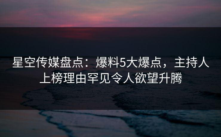 星空传媒盘点：爆料5大爆点，主持人上榜理由罕见令人欲望升腾