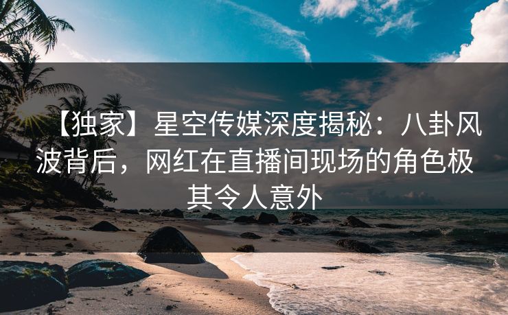 【独家】星空传媒深度揭秘：八卦风波背后，网红在直播间现场的角色极其令人意外