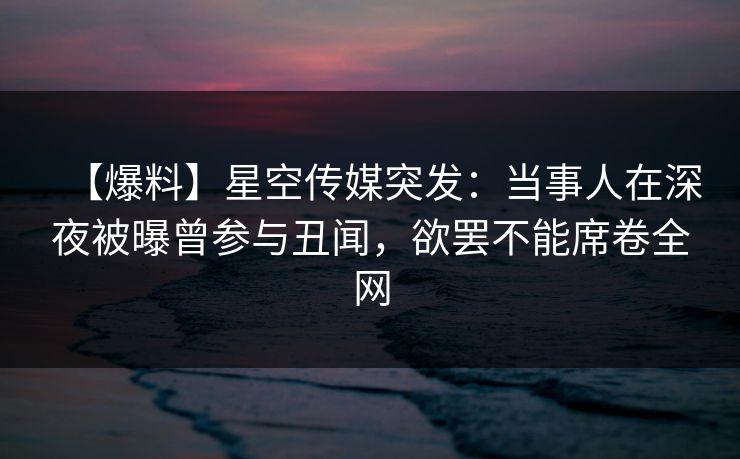 【爆料】星空传媒突发：当事人在深夜被曝曾参与丑闻，欲罢不能席卷全网