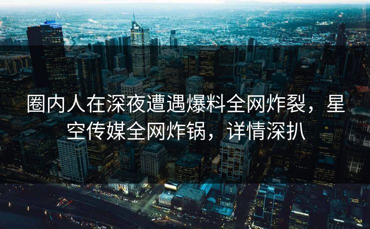 圈内人在深夜遭遇爆料全网炸裂，星空传媒全网炸锅，详情深扒