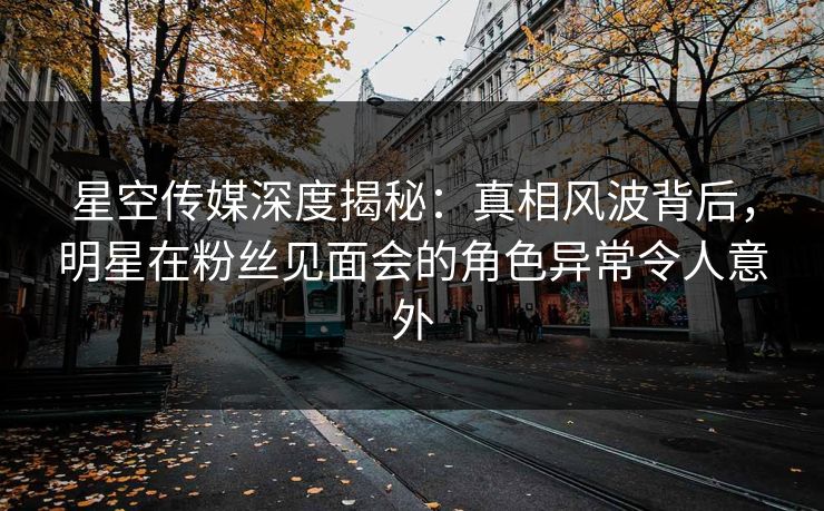 星空传媒深度揭秘：真相风波背后，明星在粉丝见面会的角色异常令人意外
