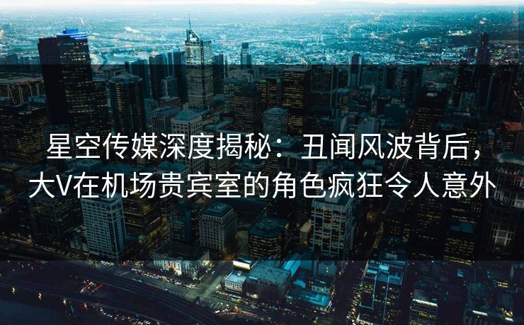 星空传媒深度揭秘：丑闻风波背后，大V在机场贵宾室的角色疯狂令人意外